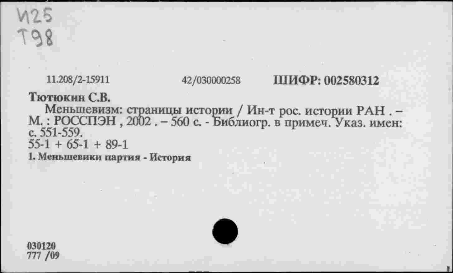 ﻿И25
1^8
11.208/2-15911	42/030000258 ШИФР: 002580312
Тютюкин С.В.
Меньшевизм: страницы истории / Ин-т рос. истории РАН . -М.: РОССПЭН , 2002 . - 560 с. - Библиогр. в примеч. Указ, имен: с. 551-559.	1
55-1 + 65-1 + 89-1
1. Меньшевики партия - История
030120
777 /09